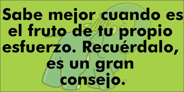 Sabe mejor cuando es el fruto de tu propio esfuerzo. Recuérdalo, es un gran consejo.