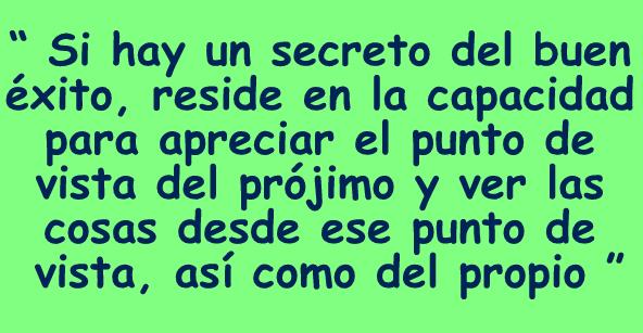 Si hay un secreto del buen éxito reside en la capacidad para apreciar el punto de vista del prójimo y ver las cosas desde ese punto de vista así como del propio