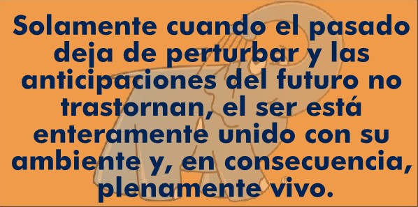 Solamente cuando el pasado deja de perturbar y las anticipaciones del futuro no trastornan, el ser está enteramente unido con su ambiente y, en consecuencia, plenamente vivo
