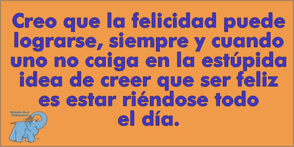 Creo que la felicidad puede lograrse, siempre y cuando uno no caiga en la estúpida idea de creer que ser feliz es estar riéndose todo el día