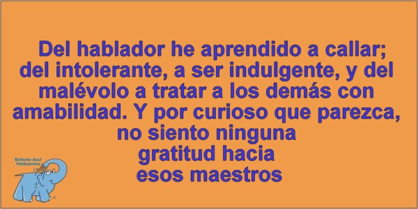 Del hablador he aprendido a callar; del intolerante, a ser indulgente, y del malévolo a tratar a los demás con amabilidad. Y por curioso que parezca, no siento ninguna gratitud hacia esos maestros