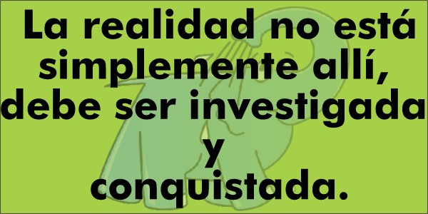 La realidad no está simplemente allí, debe ser investigada y conquistada.