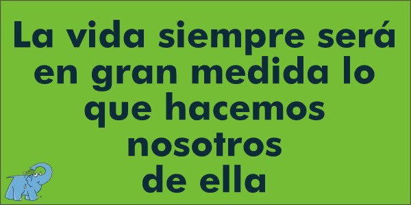 La vida siempre será en gran medida lo que hacemos nosotros de ella